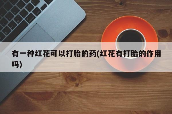 流产药购买有一种红花可以打胎的药(红花有打胎的作用吗)