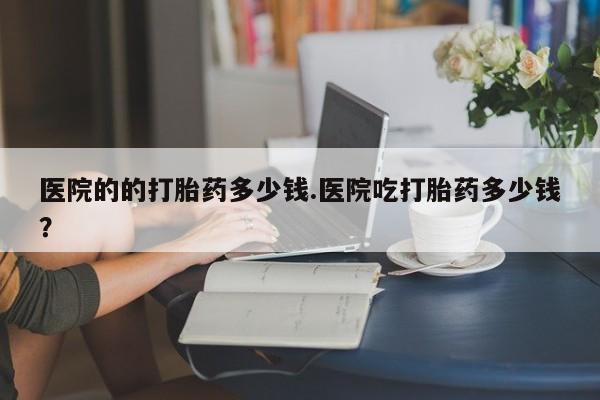 流产药购买医院的的打胎药多少钱.医院吃打胎药多少钱？