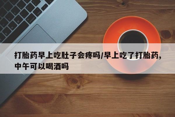 流产药购买打胎药早上吃肚子会疼吗/早上吃了打胎药,中午可以喝酒吗