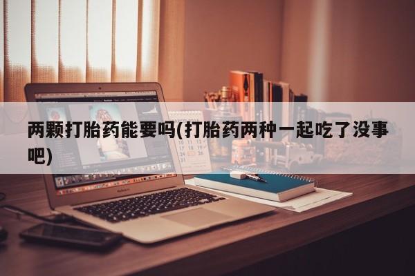 流产药购买两颗打胎药能要吗(打胎药两种一起吃了没事吧)