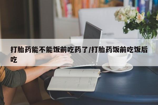 流产药购买打胎药能不能饭前吃药了/打胎药饭前吃饭后吃