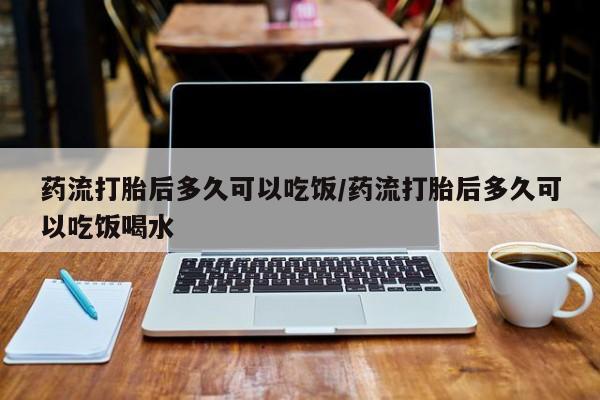 流产药购买药流打胎后多久可以吃饭/药流打胎后多久可以吃饭喝水