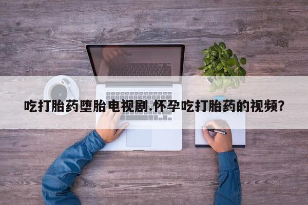 流产药购买吃打胎药堕胎电视剧.怀孕吃打胎药的视频？