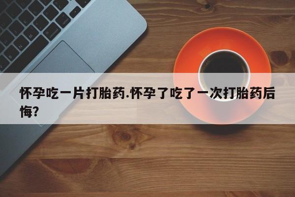 流产药购买怀孕吃一片打胎药.怀孕了吃了一次打胎药后悔？