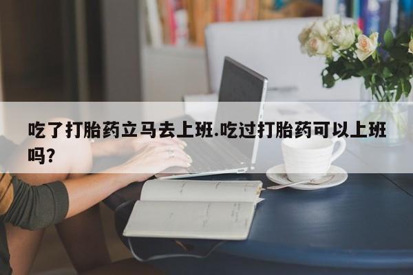 流产药购买吃了打胎药立马去上班.吃过打胎药可以上班吗？