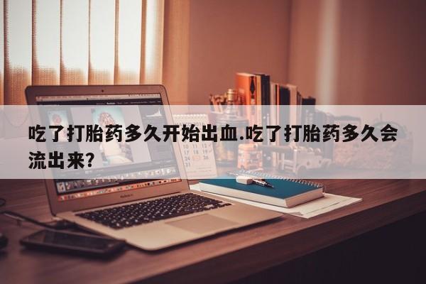流产药购买吃了打胎药多久开始出血.吃了打胎药多久会流出来？