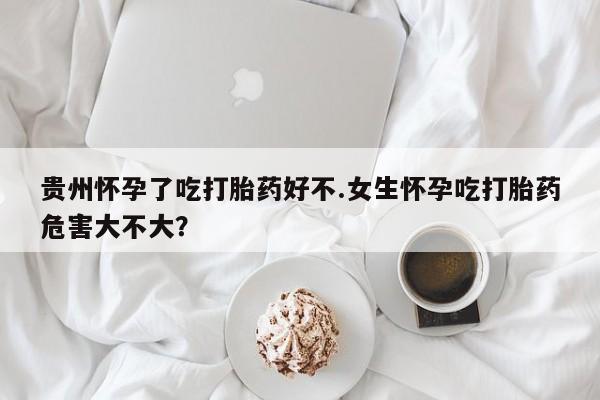 流产药购买贵州怀孕了吃打胎药好不.女生怀孕吃打胎药危害大不大？