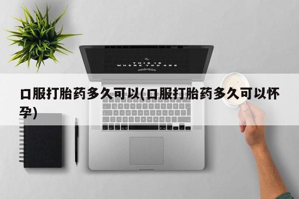 流产药购买口服打胎药多久可以(口服打胎药多久可以怀孕)