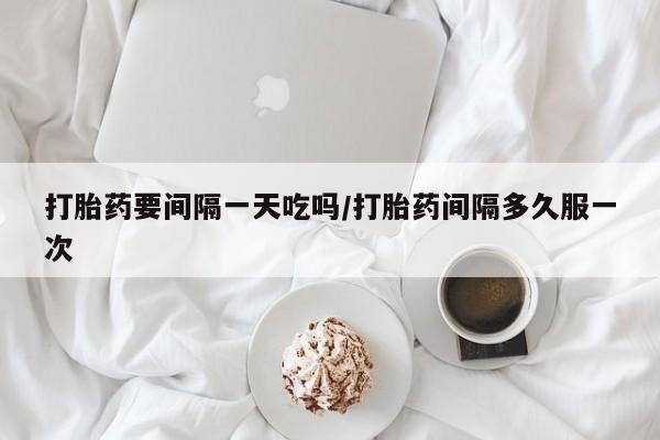 流产药购买打胎药要间隔一天吃吗/打胎药间隔多久服一次