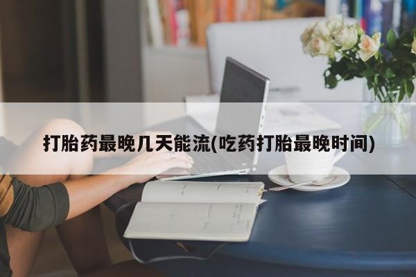 流产药购买打胎药最晚几天能流(吃药打胎最晚时间)