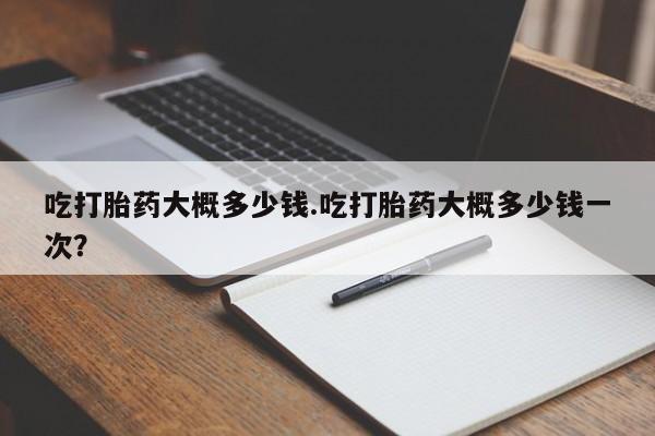 流产药购买吃打胎药大概多少钱.吃打胎药大概多少钱一次？