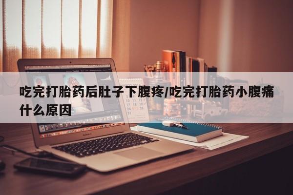 流产药购买吃完打胎药后肚子下腹疼/吃完打胎药小腹痛什么原因