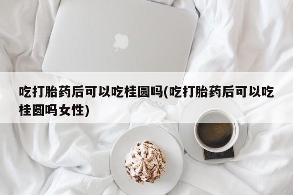 流产药购买吃打胎药后可以吃桂圆吗(吃打胎药后可以吃桂圆吗女性)