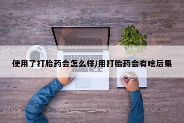 流产药购买使用了打胎药会怎么样/用打胎药会有啥后果