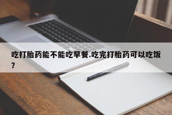 流产药购买吃打胎药能不能吃早餐.吃完打胎药可以吃饭？