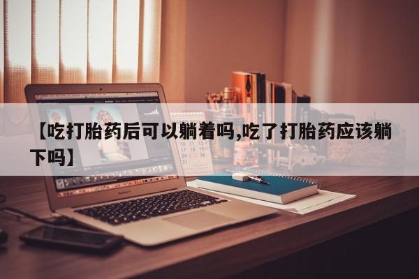 流产药购买【吃打胎药后可以躺着吗,吃了打胎药应该躺下吗】
