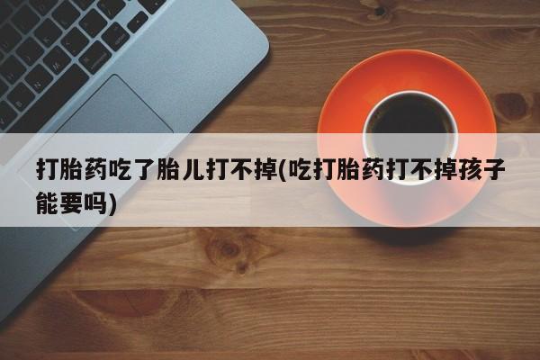 流产药购买打胎药吃了胎儿打不掉(吃打胎药打不掉孩子能要吗)