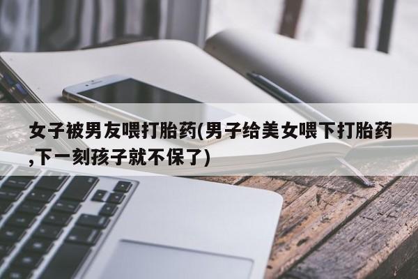 流产药购买女子被男友喂打胎药(男子给美女喂下打胎药,下一刻孩子就不保了)