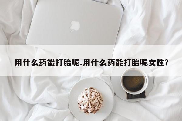 流产药购买用什么药能打胎呢.用什么药能打胎呢女性？