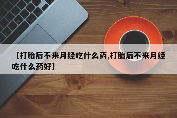 流产药购买【打胎后不来月经吃什么药,打胎后不来月经吃什么药好】