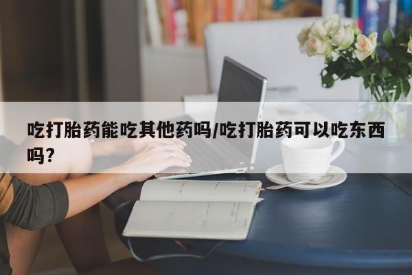 流产药购买吃打胎药能吃其他药吗/吃打胎药可以吃东西吗?