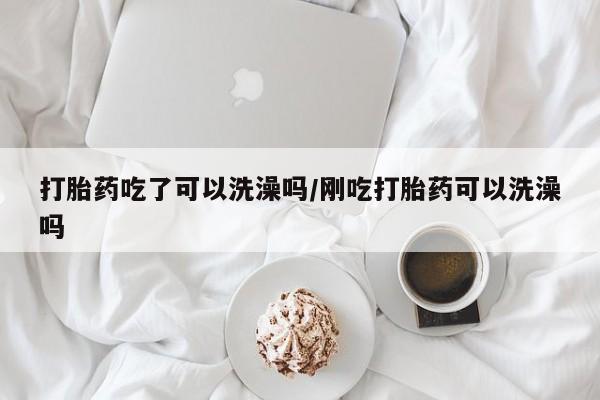 流产药购买打胎药吃了可以洗澡吗/刚吃打胎药可以洗澡吗
