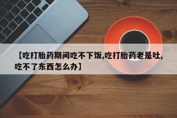 流产药购买【吃打胎药期间吃不下饭,吃打胎药老是吐,吃不了东西怎么办】