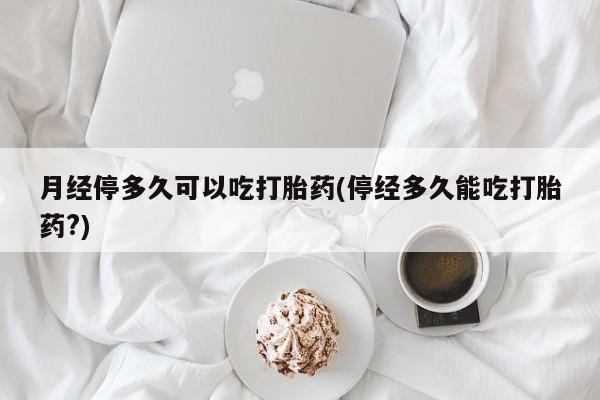 流产药购买月经停多久可以吃打胎药(停经多久能吃打胎药?)
