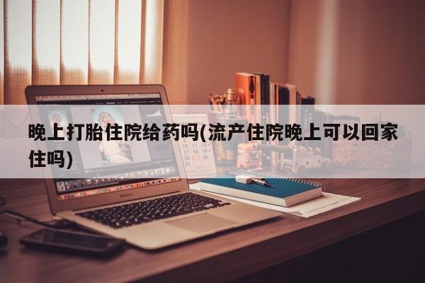 流产药购买晚上打胎住院给药吗(流产住院晚上可以回家住吗)