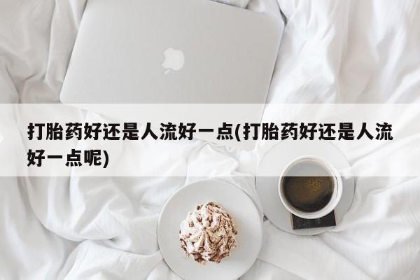 流产药购买打胎药好还是人流好一点(打胎药好还是人流好一点呢)