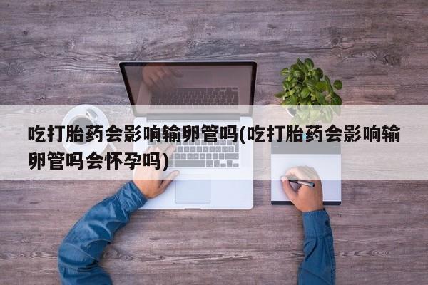 流产药购买吃打胎药会影响输卵管吗(吃打胎药会影响输卵管吗会怀孕吗)