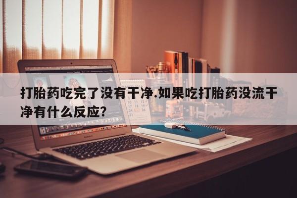 流产药购买打胎药吃完了没有干净.如果吃打胎药没流干净有什么反应？