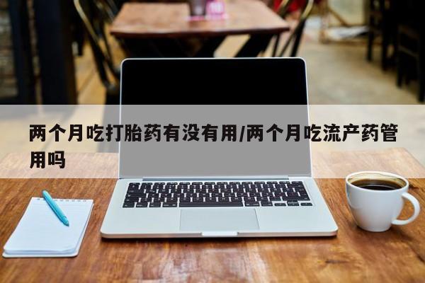 流产药购买两个月吃打胎药有没有用/两个月吃流产药管用吗
