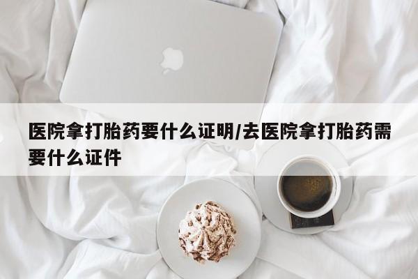 流产药购买医院拿打胎药要什么证明/去医院拿打胎药需要什么证件