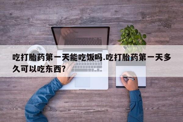 流产药购买吃打胎药第一天能吃饭吗.吃打胎药第一天多久可以吃东西？