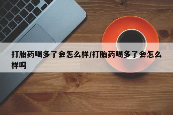 流产药购买打胎药喝多了会怎么样/打胎药喝多了会怎么样吗