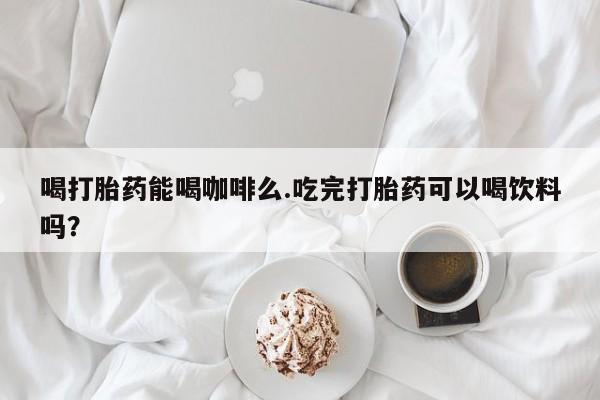 流产药购买喝打胎药能喝咖啡么.吃完打胎药可以喝饮料吗？