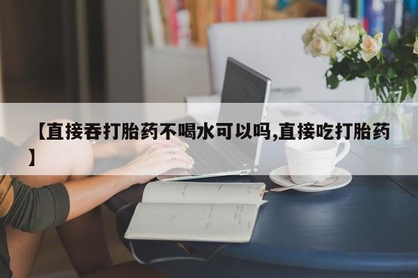 流产药购买【直接吞打胎药不喝水可以吗,直接吃打胎药】