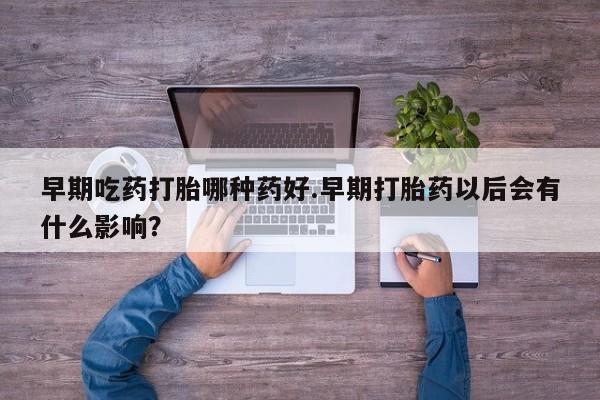 流产药购买早期吃药打胎哪种药好.早期打胎药以后会有什么影响？