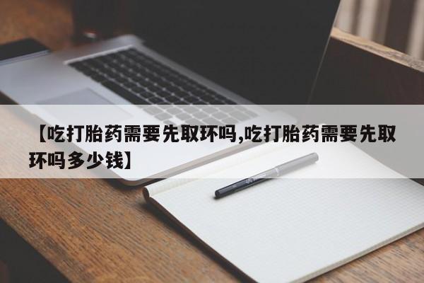 流产药购买【吃打胎药需要先取环吗,吃打胎药需要先取环吗多少钱】