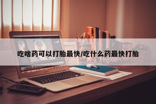 流产药购买吃啥药可以打胎最快/吃什么药最快打胎