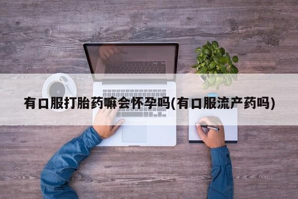 流产药购买有口服打胎药嘛会怀孕吗(有口服流产药吗)
