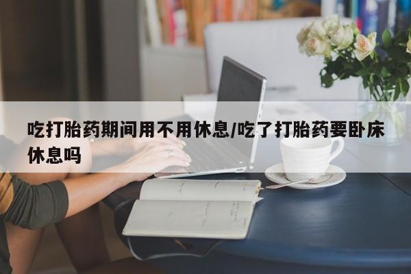 流产药购买吃打胎药期间用不用休息/吃了打胎药要卧床休息吗