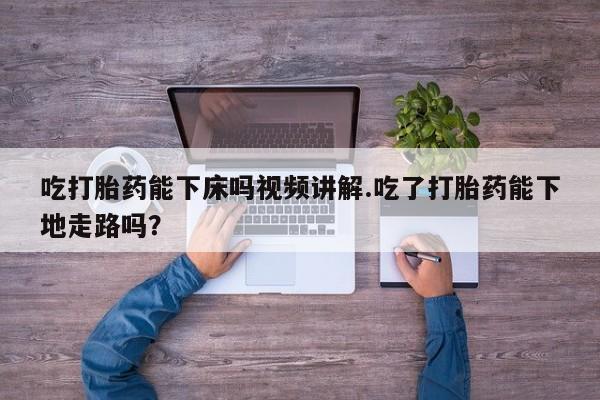 流产药购买吃打胎药能下床吗视频讲解.吃了打胎药能下地走路吗？