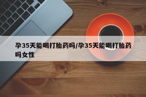 流产药购买孕35天能喝打胎药吗/孕35天能喝打胎药吗女性