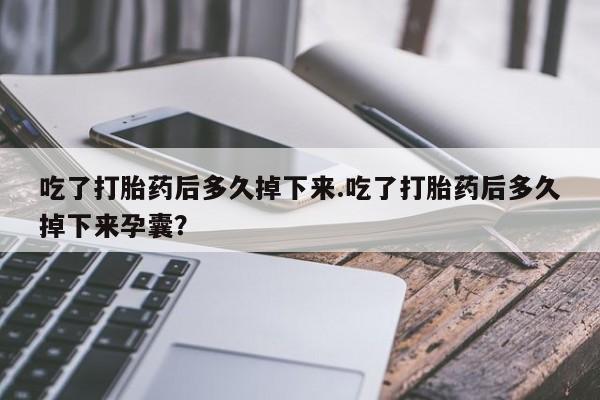 流产药购买吃了打胎药后多久掉下来.吃了打胎药后多久掉下来孕囊？