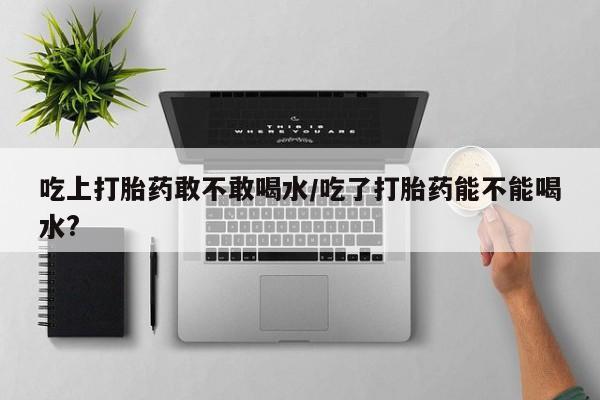 流产药购买吃上打胎药敢不敢喝水/吃了打胎药能不能喝水?