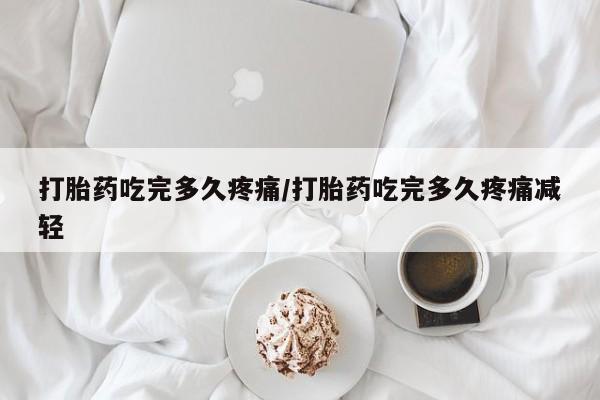 流产药购买打胎药吃完多久疼痛/打胎药吃完多久疼痛减轻
