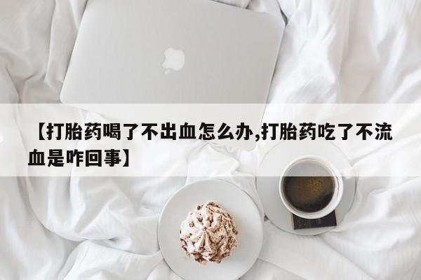 流产药购买【打胎药喝了不出血怎么办,打胎药吃了不流血是咋回事】