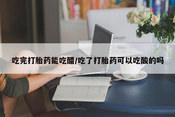 流产药购买吃完打胎药能吃醋/吃了打胎药可以吃酸的吗